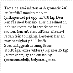 Textruta: Trots de sm� m�tten �r Agromatic 740 en kraftfull maskin med en lyftkapacitet p� upp till 750 kg. Den kan f�s med bensin- eller dieselmotor, och tack vare ett bra vridmoment i motorn kan arbeten utf�ras effektivt redan fr�n tomg�ng. Lastaren har en max hastighet p� 11 km/h. 
Som till�ggsutrustning finns st�rtb�ge, extra vikter (7 kg eller 25 kg), timr�knare, gasolutrustning (bensinmodell), belysning m.m.
&nbsp;
