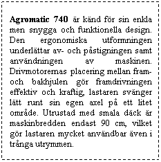 Textruta: Agromatic 740 �r k�nd f�r sin enkla men snygga och funktionella design. Den ergonomiska utformningen underl�ttar av- och p�stigningen samt anv�ndningen av maskinen. Drivmotorernas placering mellan fram- och bakhjulen g�r framdrivningen effektiv och kraftig, lastaren sv�nger l�tt runt sin egen axel p� ett litet omr�de. Utrustad med smala d�ck �r maskinbredden endast 90 cm, vilket g�r lastaren mycket anv�ndbar �ven i tr�nga utrymmen.
