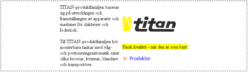 Textruta: TITAN-produktfamiljen baserar sig p utvecklingen och framstllningen av apparater och maskiner fr slakterier och foderkk.
Till TITAN-produktfamiljen hr monterbara tankar med vg- och portioneringsautomatik samt olika krossar, kvarnar, blandare och transportrer.
 



 
Finsk kvalitet - nr den r som bst.


 
